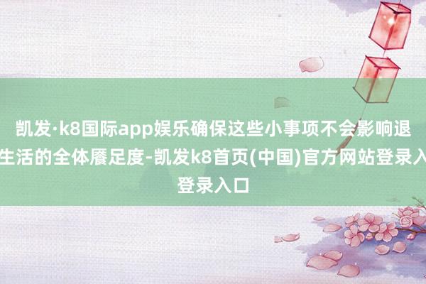 凯发·k8国际app娱乐确保这些小事项不会影响退休生活的全体餍足度-凯发k8首页(中国)官方网站登录入口