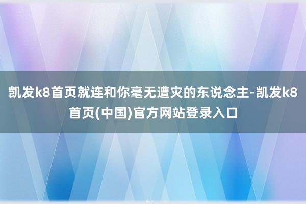 凯发k8首页就连和你毫无遭灾的东说念主-凯发k8首页(中国)官方网站登录入口