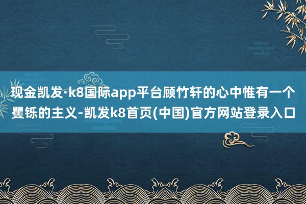 现金凯发·k8国际app平台顾竹轩的心中惟有一个矍铄的主义-凯发k8首页(中国)官方网站登录入口