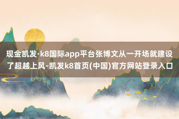 现金凯发·k8国际app平台张博文从一开场就建设了超越上风-凯发k8首页(中国)官方网站登录入口