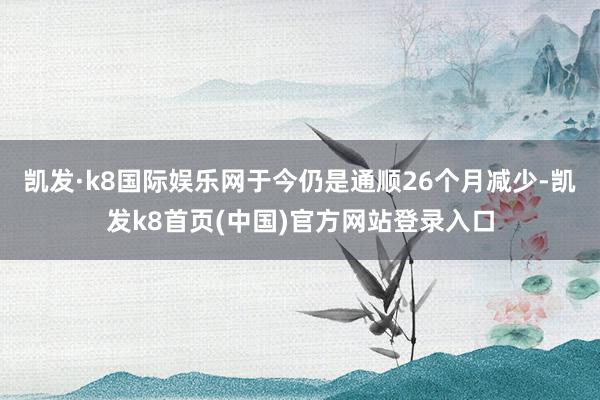 凯发·k8国际娱乐网于今仍是通顺26个月减少-凯发k8首页(中国)官方网站登录入口