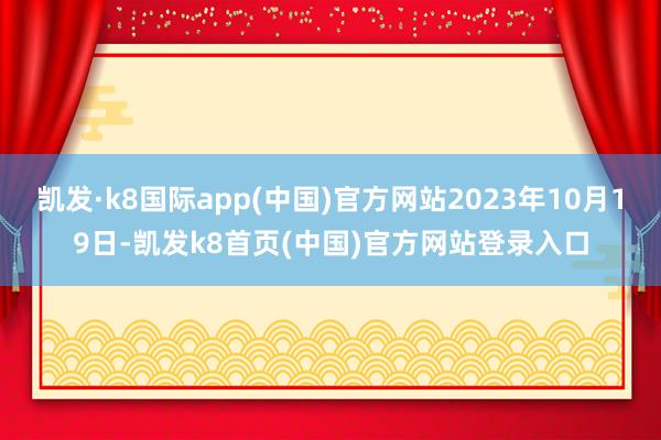 凯发·k8国际app(中国)官方网站2023年10月19日-凯发k8首页(中国)官方网站登录入口