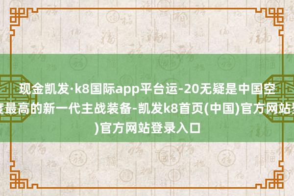 现金凯发·k8国际app平台运-20无疑是中国空军绽放度最高的新一代主战装备-凯发k8首页(中国)官方网站登录入口