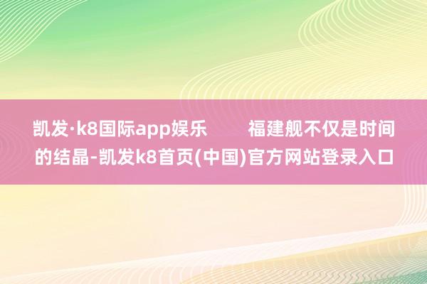 凯发·k8国际app娱乐        福建舰不仅是时间的结晶-凯发k8首页(中国)官方网站登录入口