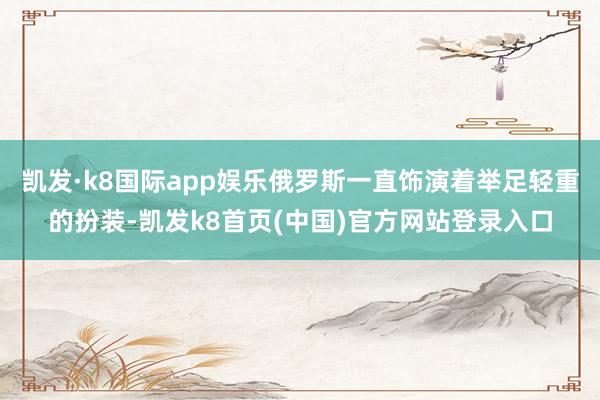 凯发·k8国际app娱乐俄罗斯一直饰演着举足轻重的扮装-凯发k8首页(中国)官方网站登录入口