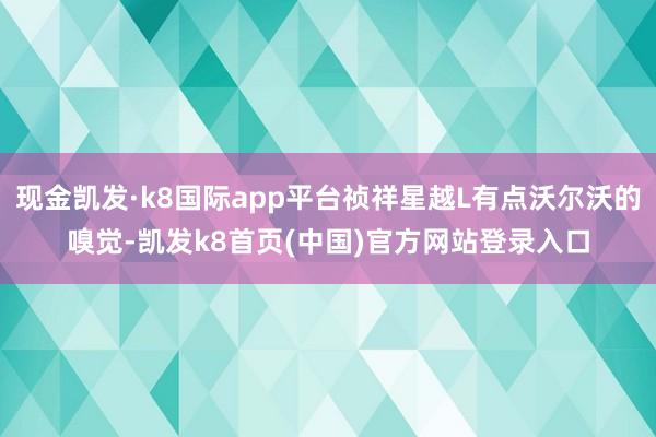 现金凯发·k8国际app平台祯祥星越L有点沃尔沃的嗅觉-凯发k8首页(中国)官方网站登录入口