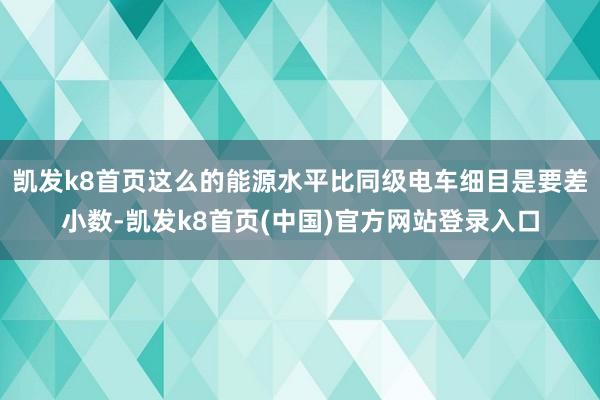 凯发k8首页这么的能源水平比同级电车细目是要差小数-凯发k8首页(中国)官方网站登录入口