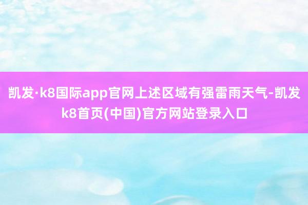 凯发·k8国际app官网上述区域有强雷雨天气-凯发k8首页(中国)官方网站登录入口