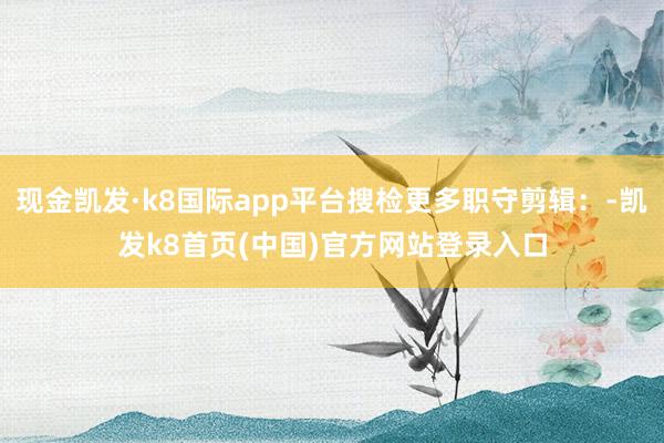 现金凯发·k8国际app平台搜检更多职守剪辑：-凯发k8首页(中国)官方网站登录入口