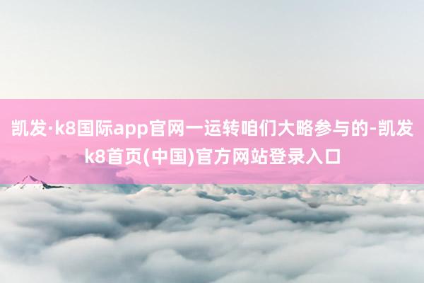 凯发·k8国际app官网一运转咱们大略参与的-凯发k8首页(中国)官方网站登录入口