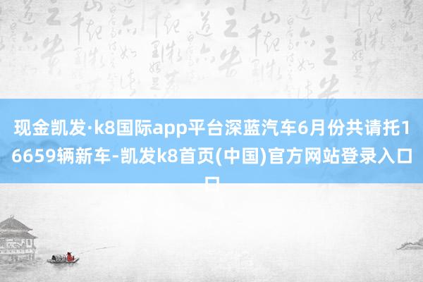 现金凯发·k8国际app平台深蓝汽车6月份共请托16659辆新车-凯发k8首页(中国)官方网站登录入口