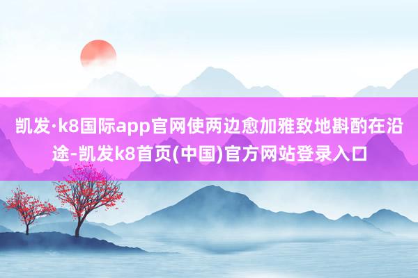 凯发·k8国际app官网使两边愈加雅致地斟酌在沿途-凯发k8首页(中国)官方网站登录入口