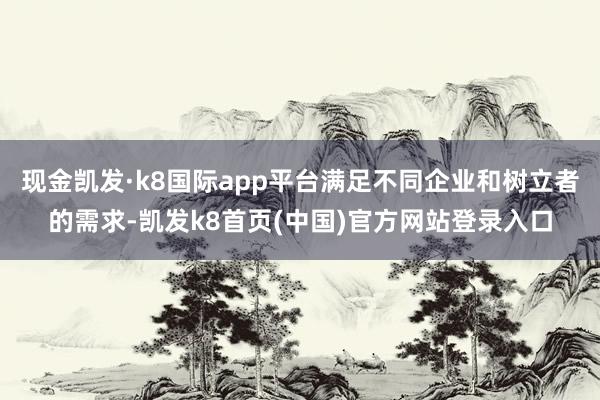 现金凯发·k8国际app平台满足不同企业和树立者的需求-凯发k8首页(中国)官方网站登录入口