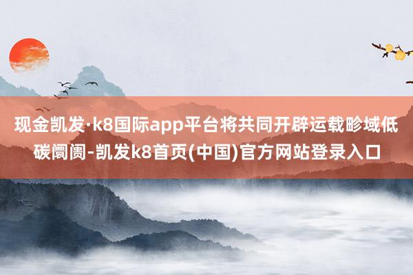 现金凯发·k8国际app平台将共同开辟运载畛域低碳阛阓-凯发k8首页(中国)官方网站登录入口