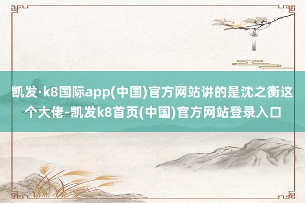 凯发·k8国际app(中国)官方网站讲的是沈之衡这个大佬-凯发k8首页(中国)官方网站登录入口