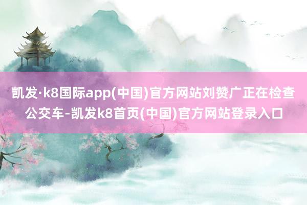 凯发·k8国际app(中国)官方网站刘赞广正在检查公交车-凯发k8首页(中国)官方网站登录入口