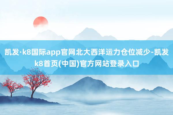 凯发·k8国际app官网北大西洋运力仓位减少-凯发k8首页(中国)官方网站登录入口