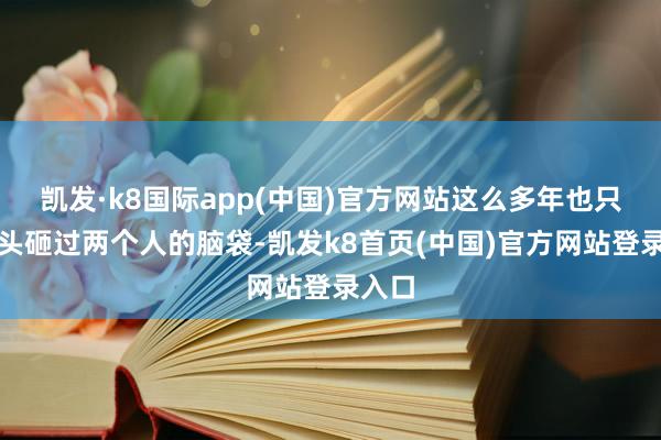 凯发·k8国际app(中国)官方网站这么多年也只拿石头砸过两个人的脑袋-凯发k8首页(中国)官方网站登录入口