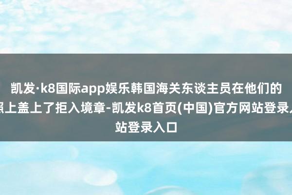 凯发·k8国际app娱乐韩国海关东谈主员在他们的护照上盖上了拒入境章-凯发k8首页(中国)官方网站登录入口