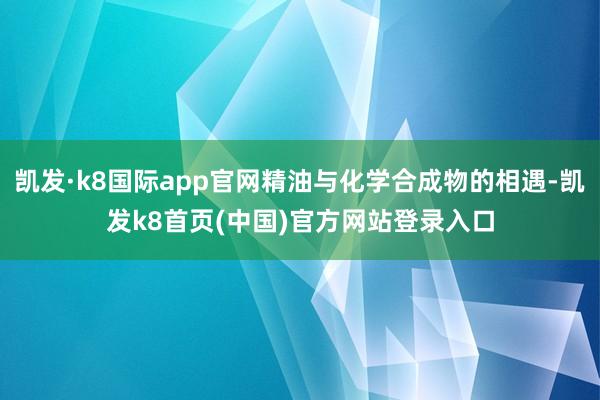 凯发·k8国际app官网精油与化学合成物的相遇-凯发k8首页(中国)官方网站登录入口