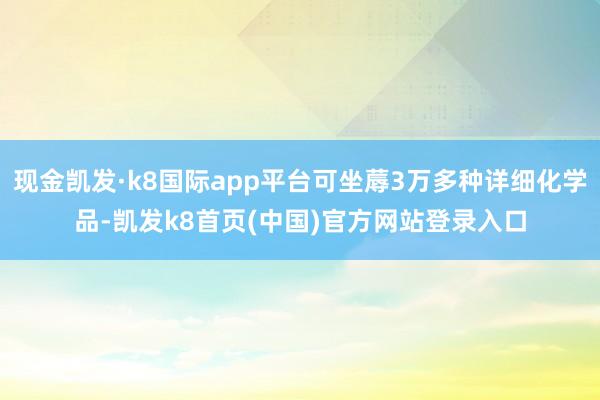 现金凯发·k8国际app平台可坐蓐3万多种详细化学品-凯发k8首页(中国)官方网站登录入口