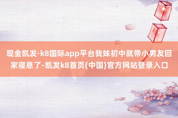 现金凯发·k8国际app平台我妹初中就带小男友回家寝息了-凯发k8首页(中国)官方网站登录入口