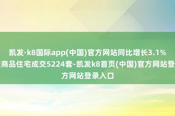 凯发·k8国际app(中国)官方网站同比增长3.1%；新建商品住宅成交5224套-凯发k8首页(中国)官方网站登录入口