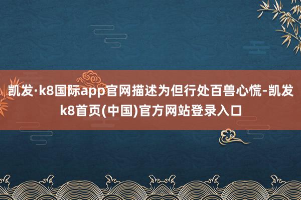 凯发·k8国际app官网描述为但行处百兽心慌-凯发k8首页(中国)官方网站登录入口