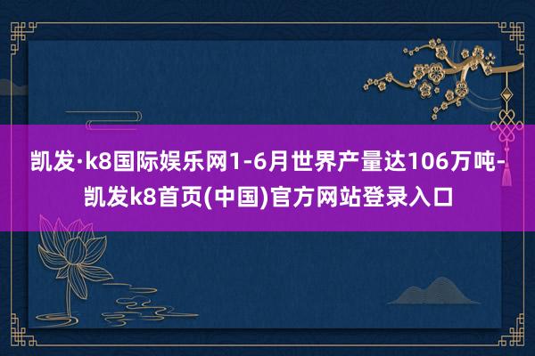 凯发·k8国际娱乐网1-6月世界产量达106万吨-凯发k8首页(中国)官方网站登录入口