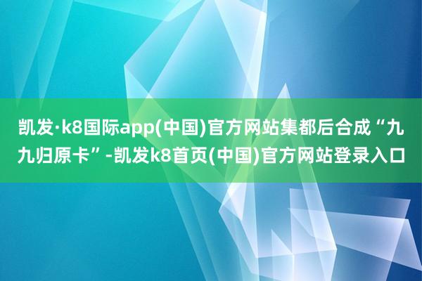 凯发·k8国际app(中国)官方网站集都后合成“九九归原卡”-凯发k8首页(中国)官方网站登录入口