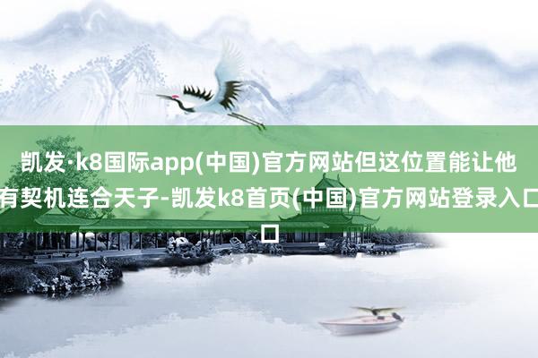 凯发·k8国际app(中国)官方网站但这位置能让他有契机连合天子-凯发k8首页(中国)官方网站登录入口