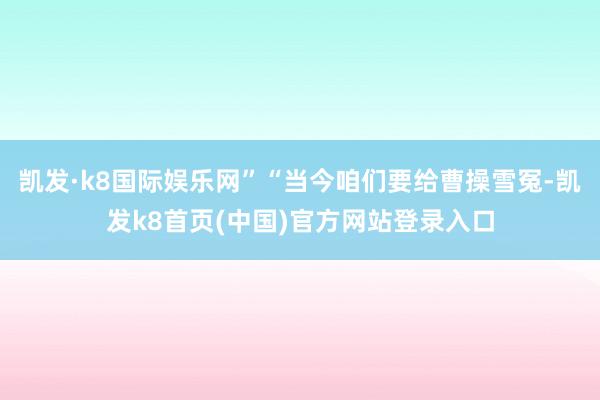 凯发·k8国际娱乐网”“当今咱们要给曹操雪冤-凯发k8首页(中国)官方网站登录入口