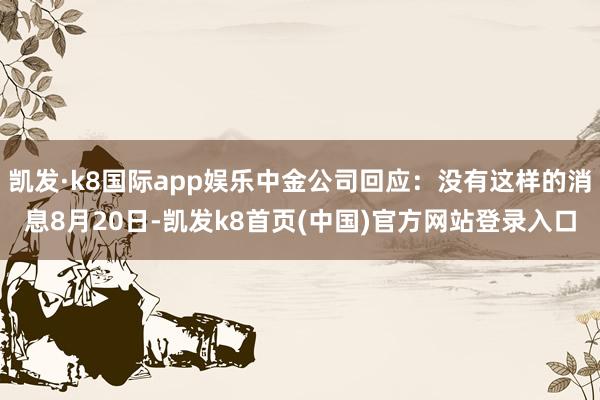 凯发·k8国际app娱乐中金公司回应：没有这样的消息8月20日-凯发k8首页(中国)官方网站登录入口