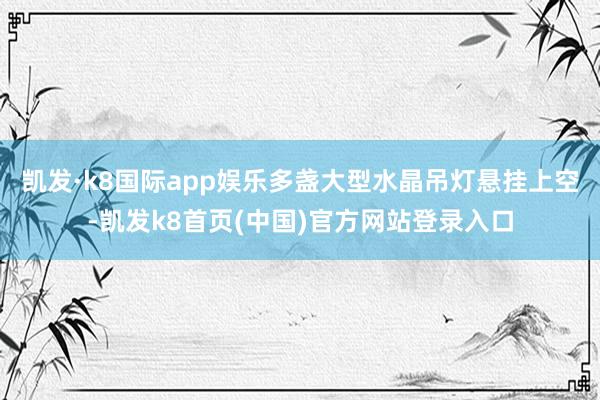 凯发·k8国际app娱乐多盏大型水晶吊灯悬挂上空-凯发k8首页(中国)官方网站登录入口