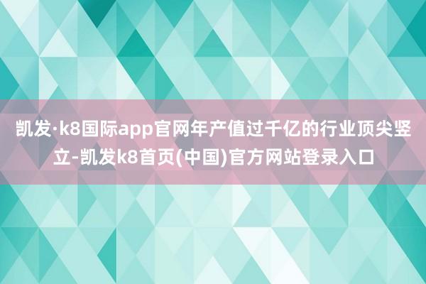 凯发·k8国际app官网年产值过千亿的行业顶尖竖立-凯发k8首页(中国)官方网站登录入口