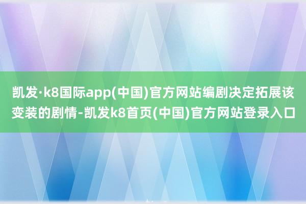 凯发·k8国际app(中国)官方网站编剧决定拓展该变装的剧情-凯发k8首页(中国)官方网站登录入口