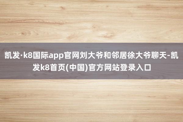 凯发·k8国际app官网刘大爷和邻居徐大爷聊天-凯发k8首页(中国)官方网站登录入口