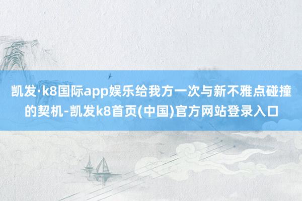 凯发·k8国际app娱乐给我方一次与新不雅点碰撞的契机-凯发k8首页(中国)官方网站登录入口