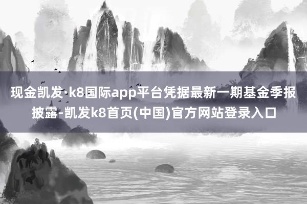 现金凯发·k8国际app平台凭据最新一期基金季报披露-凯发k8首页(中国)官方网站登录入口