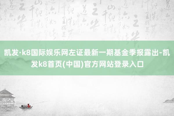 凯发·k8国际娱乐网左证最新一期基金季报露出-凯发k8首页(中国)官方网站登录入口