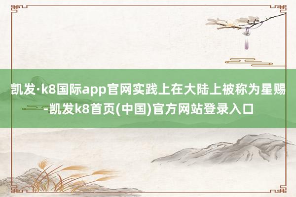 凯发·k8国际app官网实践上在大陆上被称为星赐-凯发k8首页(中国)官方网站登录入口