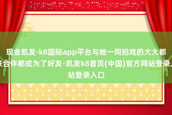 现金凯发·k8国际app平台与她一同拍戏的大大都配联合伴都成为了好友-凯发k8首页(中国)官方网站登录入口