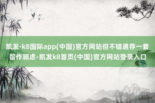 凯发·k8国际app(中国)官方网站但不错遴荐一套留作顾虑-凯发k8首页(中国)官方网站登录入口