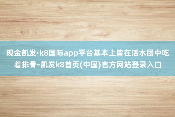 现金凯发·k8国际app平台基本上皆在活水团中吃着排骨-凯发k8首页(中国)官方网站登录入口