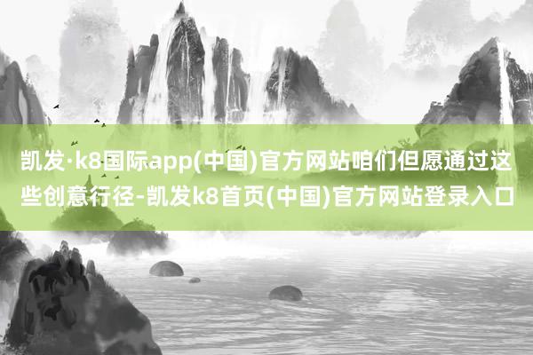 凯发·k8国际app(中国)官方网站咱们但愿通过这些创意行径-凯发k8首页(中国)官方网站登录入口