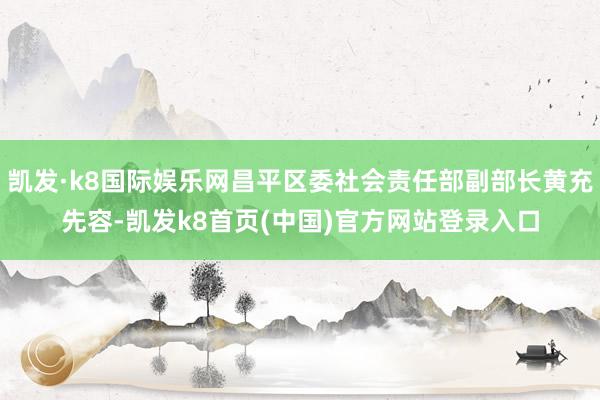 凯发·k8国际娱乐网昌平区委社会责任部副部长黄充先容-凯发k8首页(中国)官方网站登录入口