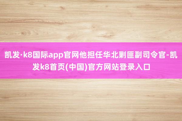 凯发·k8国际app官网他担任华北剿匪副司令官-凯发k8首页(中国)官方网站登录入口