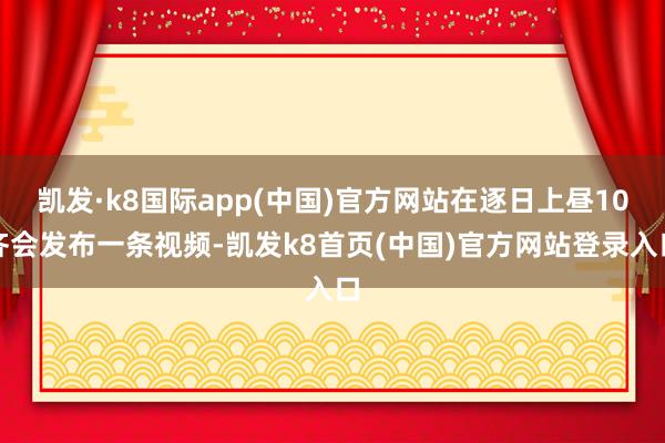 凯发·k8国际app(中国)官方网站在逐日上昼10齐会发布一条视频-凯发k8首页(中国)官方网站登录入口