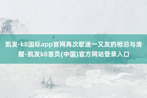 凯发·k8国际app官网再次歌迷一又友的相沿与清醒-凯发k8首页(中国)官方网站登录入口