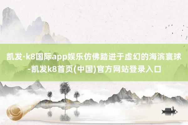 凯发·k8国际app娱乐仿佛踏进于虚幻的海滨寰球-凯发k8首页(中国)官方网站登录入口